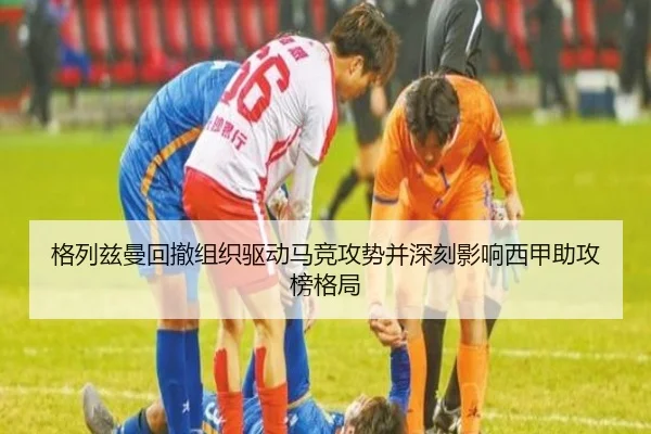格列兹曼回撤组织驱动马竞攻势并深刻影响西甲助攻榜格局